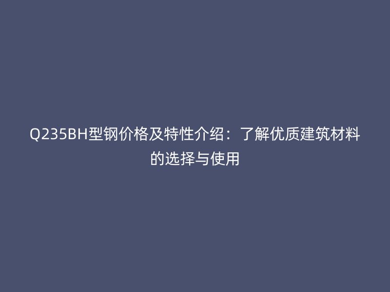 Q235BH型鋼價格及特性介紹：了解優質建筑材料的選擇與使用