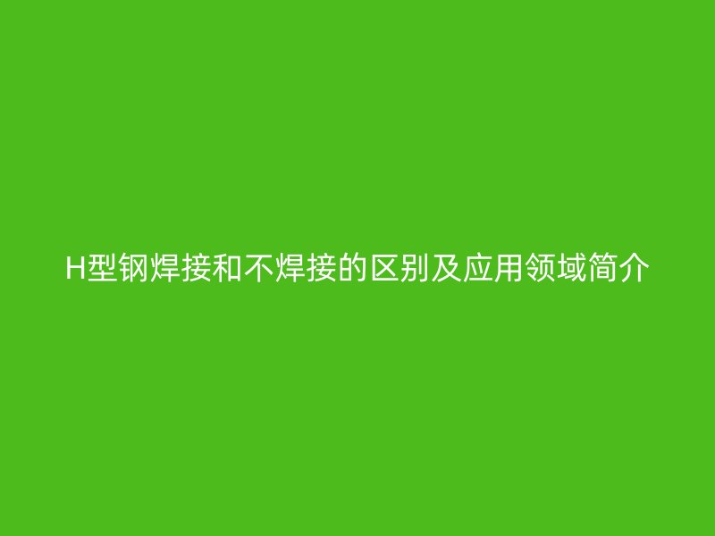 H型鋼焊接和不焊接的區別及應用領域簡介
