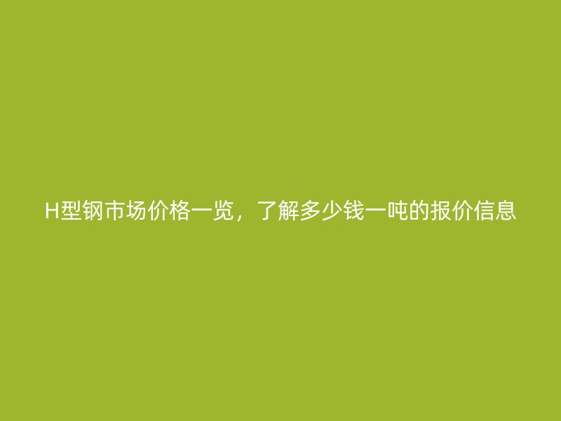 H型鋼市場價格一覽，了解多少錢一噸的報價信息