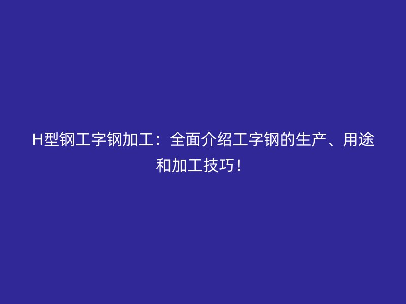 H型鋼工字鋼加工：全面介紹工字鋼的生產(chǎn)、用途和加工技巧！
