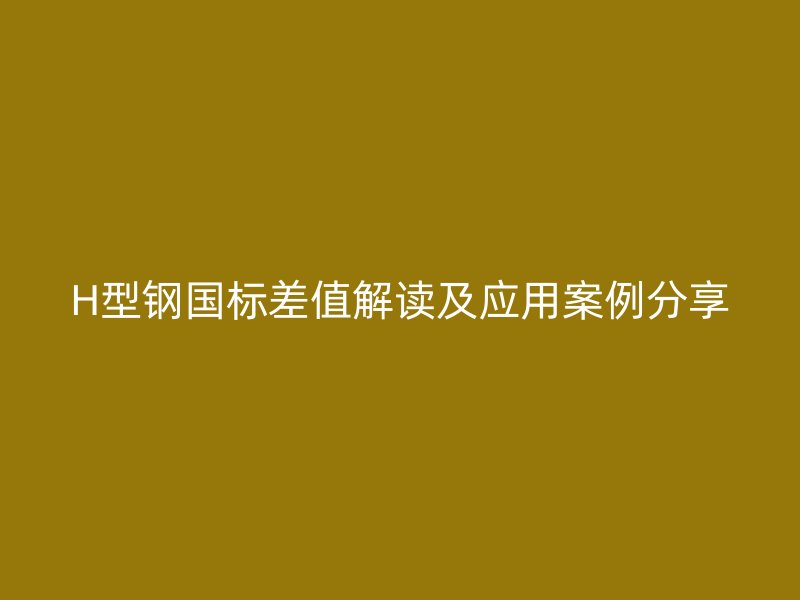 H型鋼國(guó)標(biāo)差值解讀及應(yīng)用案例分享