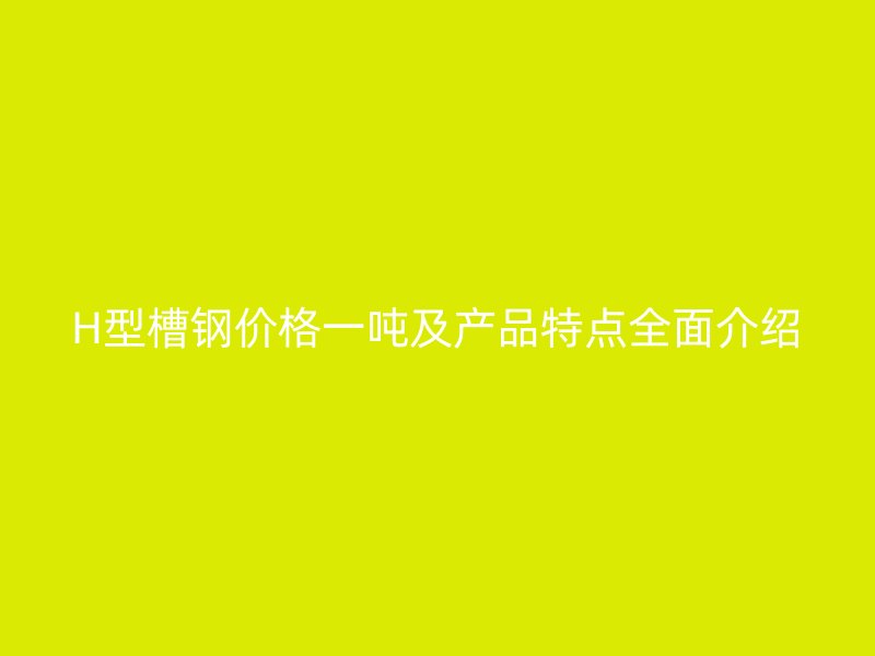 H型槽鋼價格一噸及產品特點全面介紹