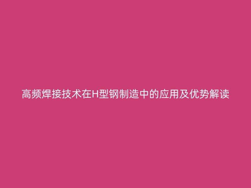 高頻焊接技術在H型鋼制造中的應用及優勢解讀