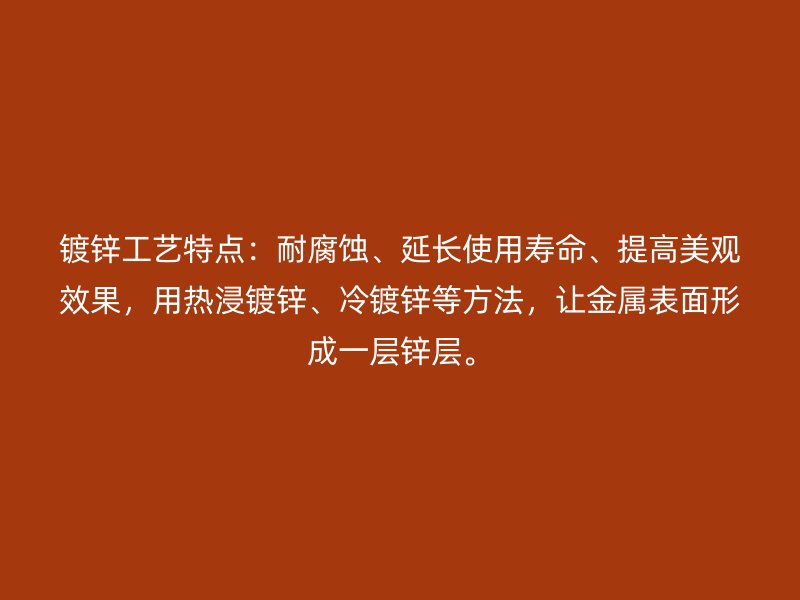 鍍鋅工藝特點：耐腐蝕、延長使用壽命、提高美觀效果，用熱浸鍍鋅、冷鍍鋅等方法，讓金屬表面形成一層鋅層。