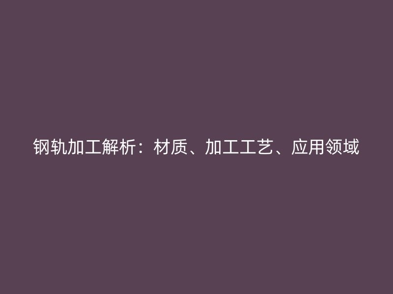 鋼軌加工解析：材質、加工工藝、應用領域