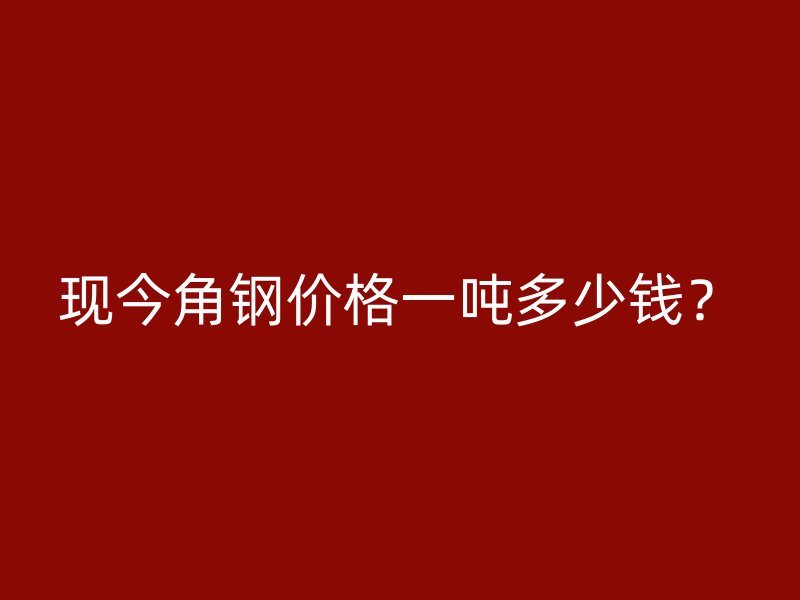 現今角鋼價格一噸多少錢？