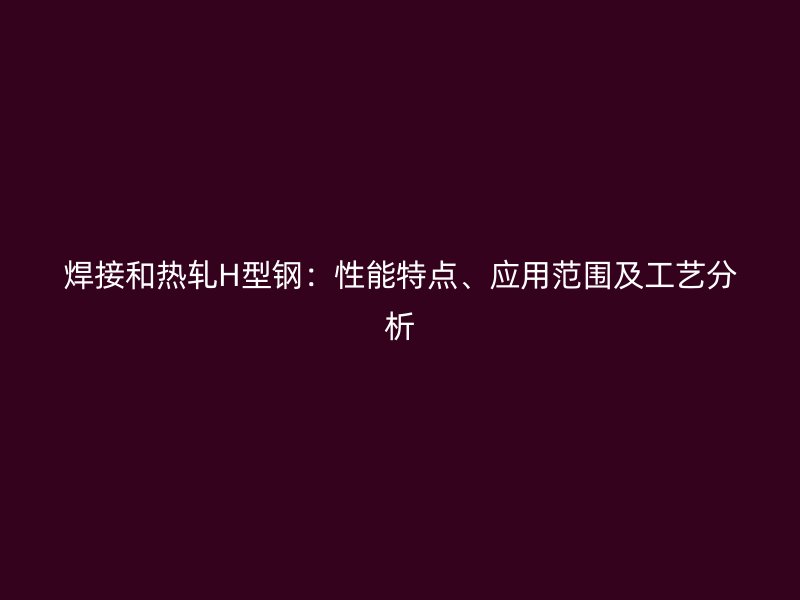 焊接和熱軋H型鋼：性能特點、應用范圍及工藝分析