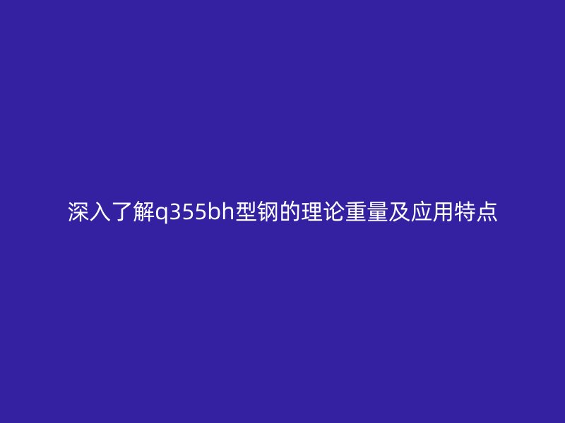 深入了解q355bh型鋼的理論重量及應用特點