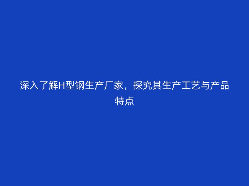 深入了解H型鋼生產廠家，探究其生產工藝與產品特點