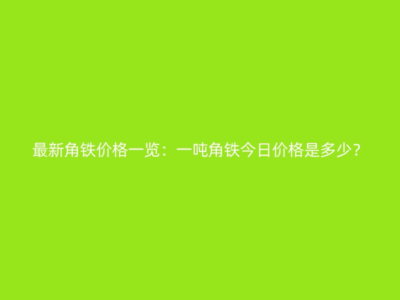 最新角鐵價格一覽：一噸角鐵今日價格是多少？