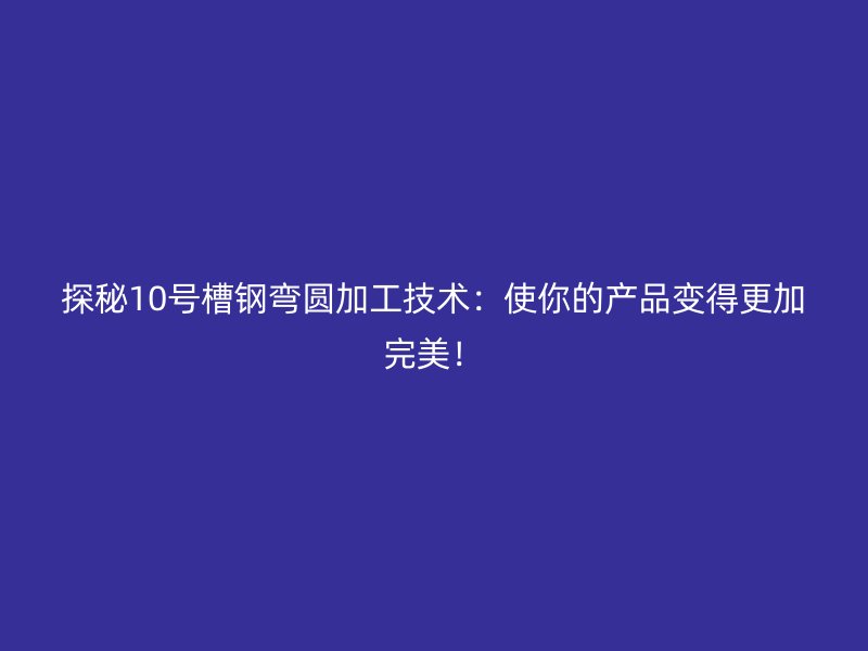 探秘10號槽鋼彎圓加工技術：使你的產品變得更加完美！