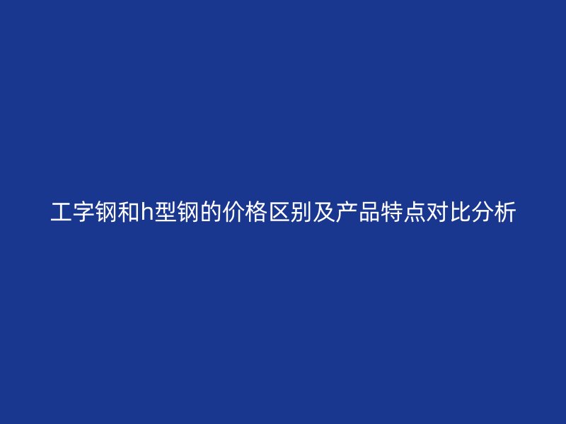 工字鋼和h型鋼的價格區別及產品特點對比分析