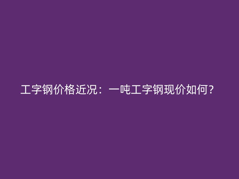 工字鋼價格近況：一噸工字鋼現價如何？