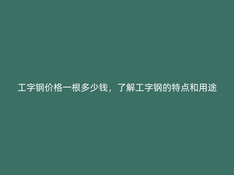 工字鋼價格一根多少錢，了解工字鋼的特點和用途