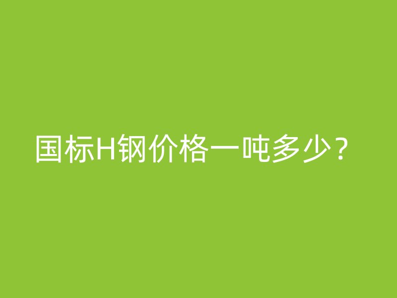 國標H鋼價格一噸多少？