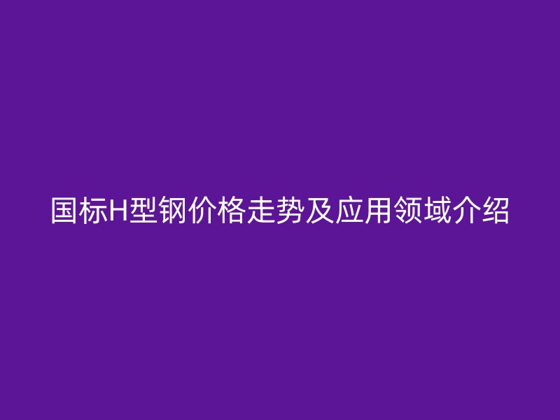國標(biāo)H型鋼價(jià)格走勢(shì)及應(yīng)用領(lǐng)域介紹