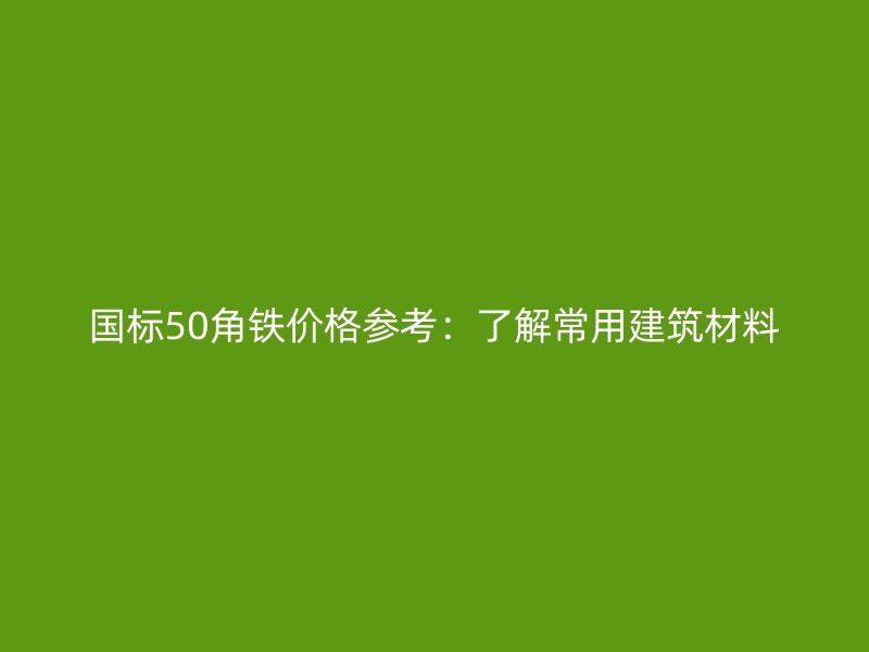 國標50角鐵價格參考：了解常用建筑材料
