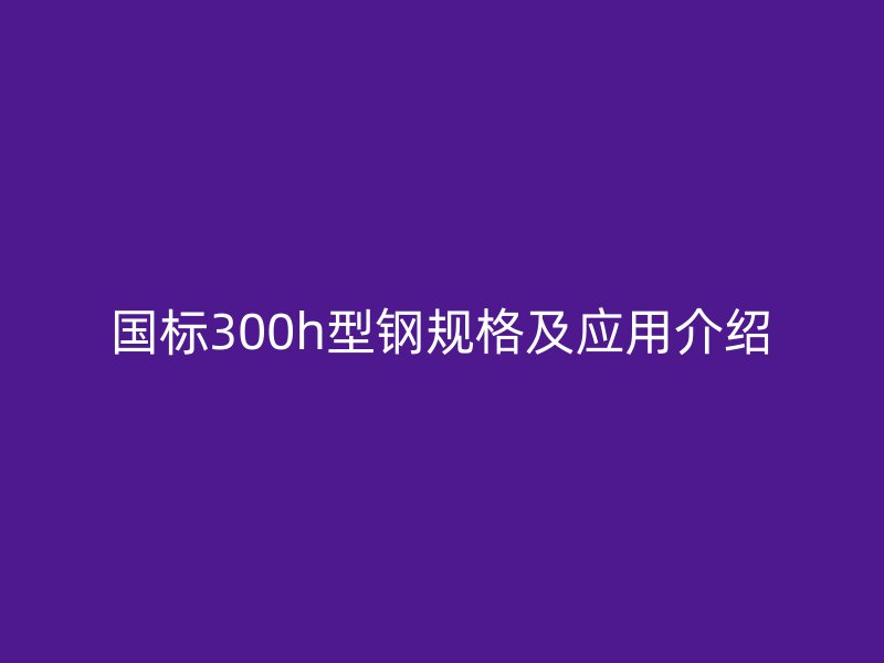 國標300h型鋼規格及應用介紹
