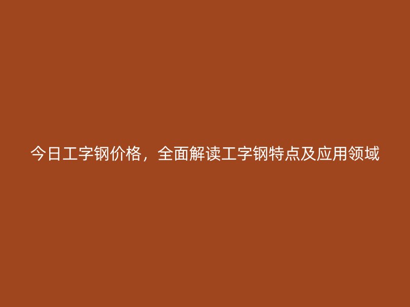 今日工字鋼價格，全面解讀工字鋼特點及應用領域