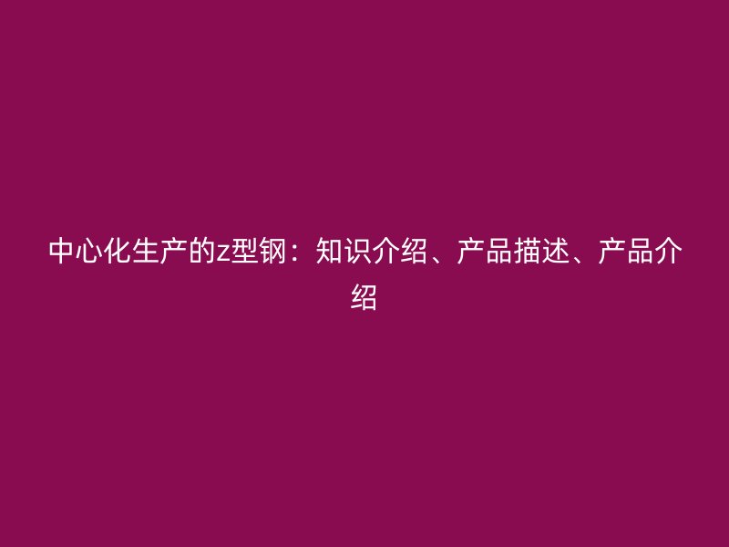 中心化生產(chǎn)的z型鋼：知識(shí)介紹、產(chǎn)品描述、產(chǎn)品介紹