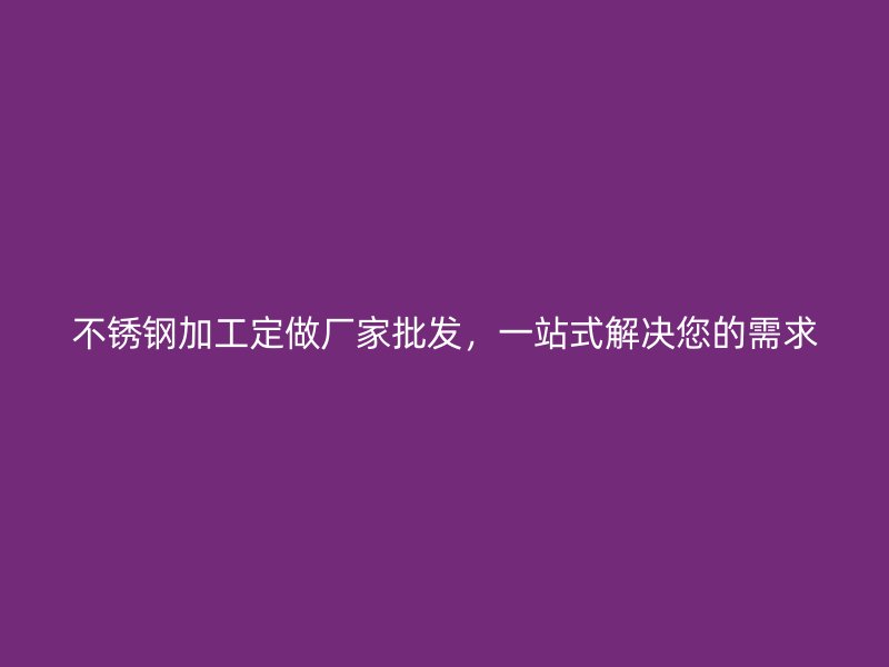 不銹鋼加工定做廠家批發，一站式解決您的需求