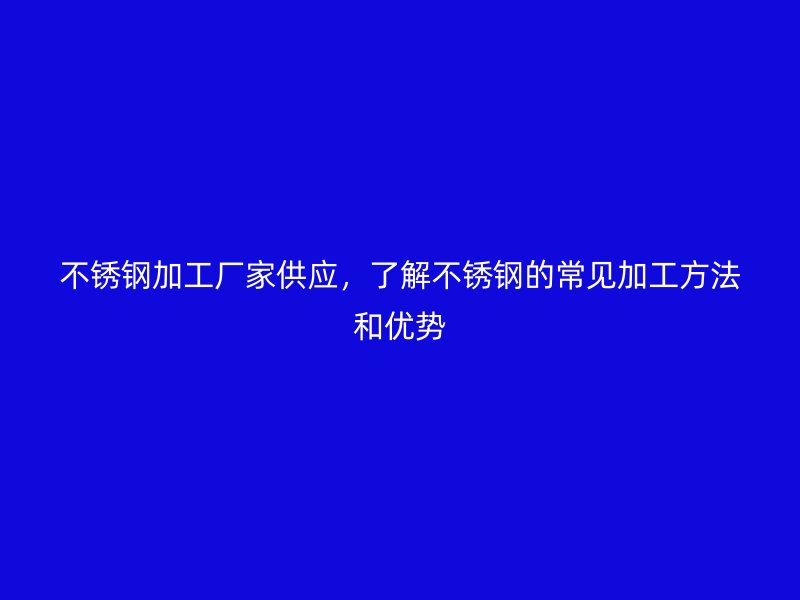 不銹鋼加工廠家供應(yīng)，了解不銹鋼的常見(jiàn)加工方法和優(yōu)勢(shì)