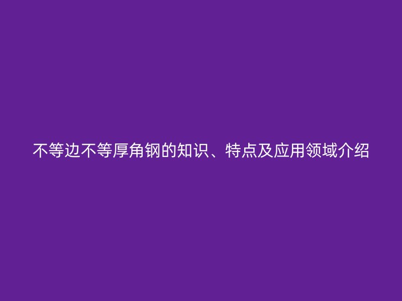 不等邊不等厚角鋼的知識、特點及應用領域介紹