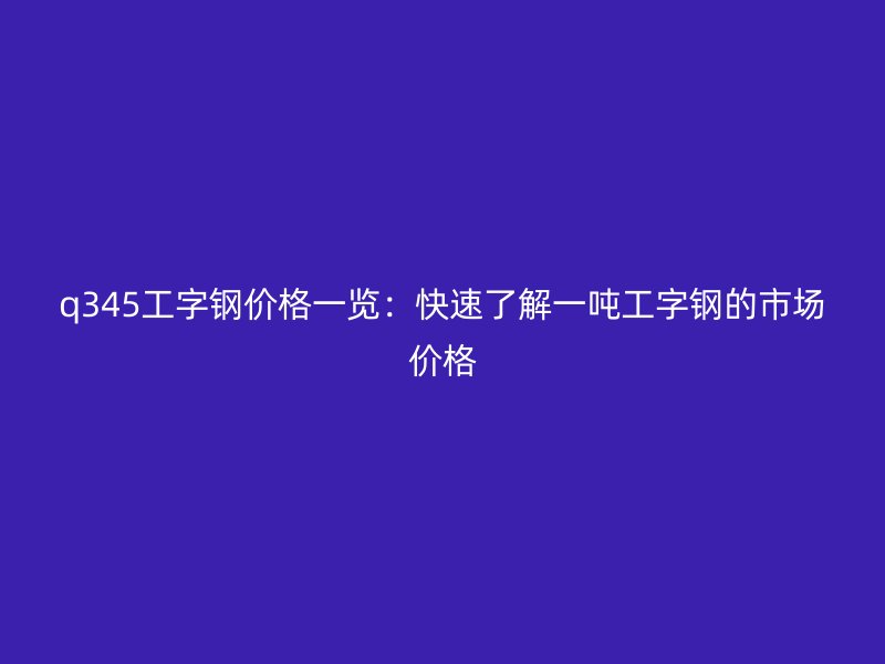 q345工字鋼價(jià)格一覽：快速了解一噸工字鋼的市場價(jià)格