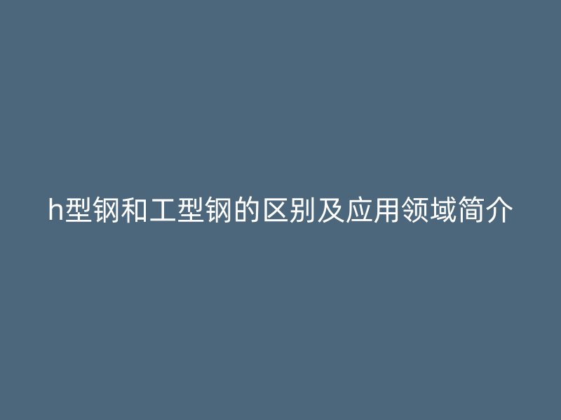 h型鋼和工型鋼的區別及應用領域簡介
