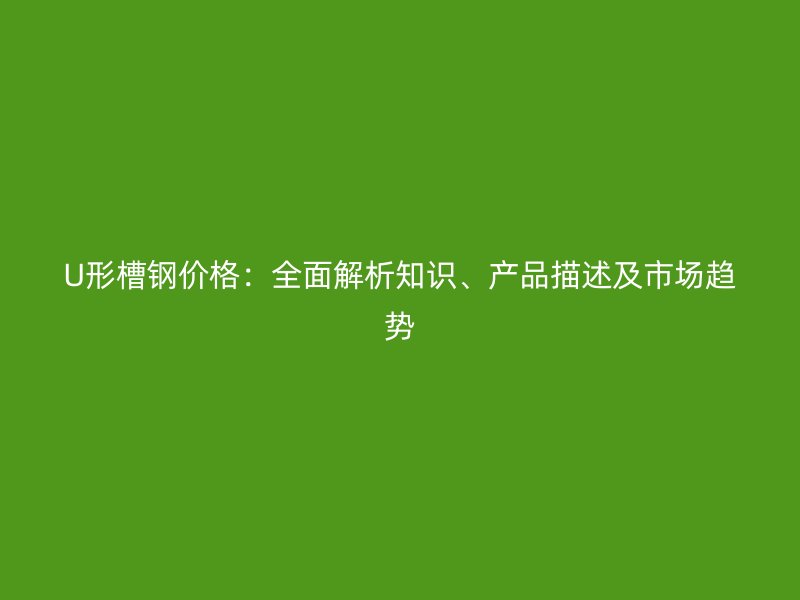 U形槽鋼價格：全面解析知識、產品描述及市場趨勢