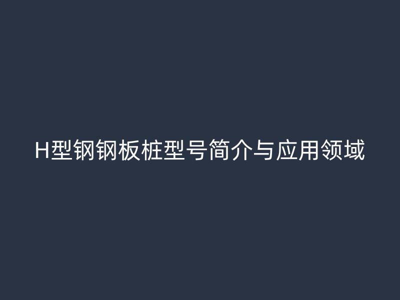 H型鋼鋼板樁型號(hào)簡介與應(yīng)用領(lǐng)域