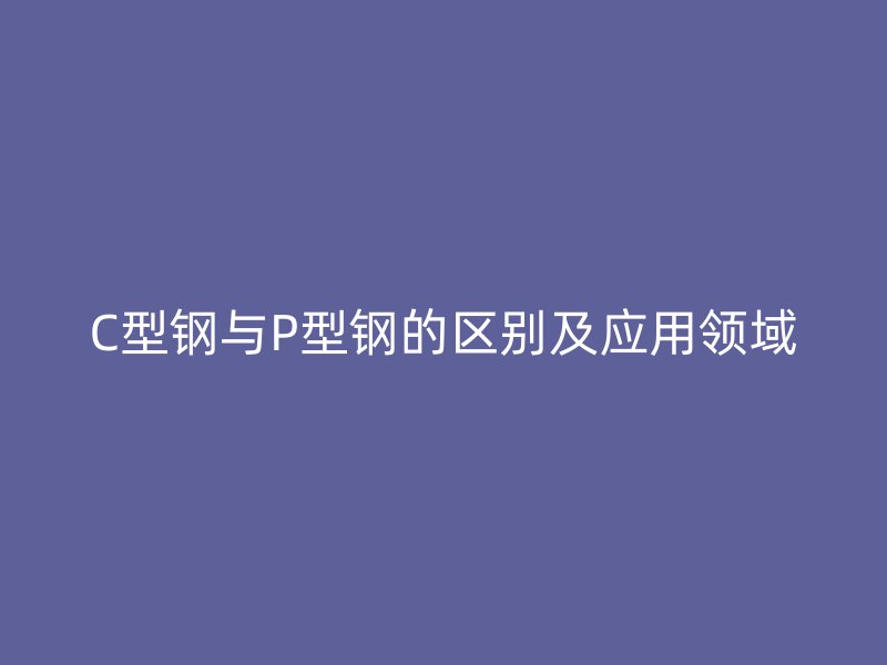 C型鋼與P型鋼的區別及應用領域