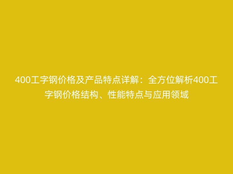 400工字鋼價格及產(chǎn)品特點詳解：全方位解析400工字鋼價格結(jié)構(gòu)、性能特點與應(yīng)用領(lǐng)域