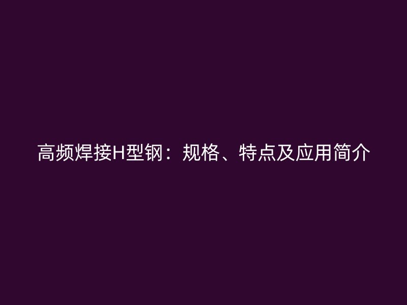 高頻焊接H型鋼：規(guī)格、特點及應用簡介