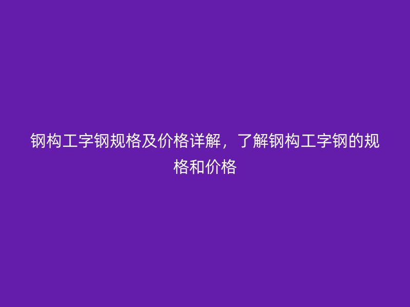 鋼構(gòu)工字鋼規(guī)格及價(jià)格詳解，了解鋼構(gòu)工字鋼的規(guī)格和價(jià)格