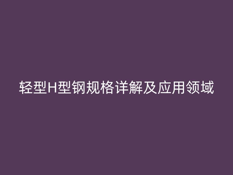 輕型H型鋼規(guī)格詳解及應(yīng)用領(lǐng)域