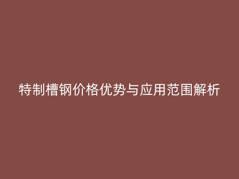特制槽鋼價格優勢與應用范圍解析
