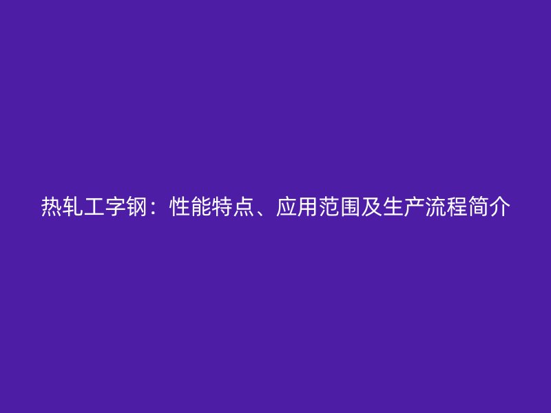 熱軋工字鋼：性能特點、應(yīng)用范圍及生產(chǎn)流程簡介