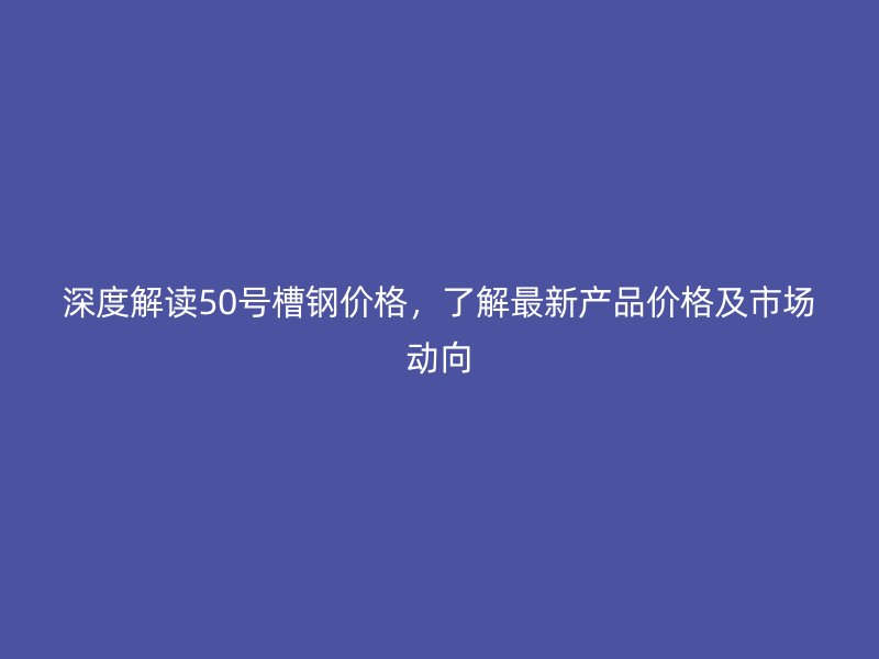 深度解讀50號槽鋼價格，了解最新產品價格及市場動向