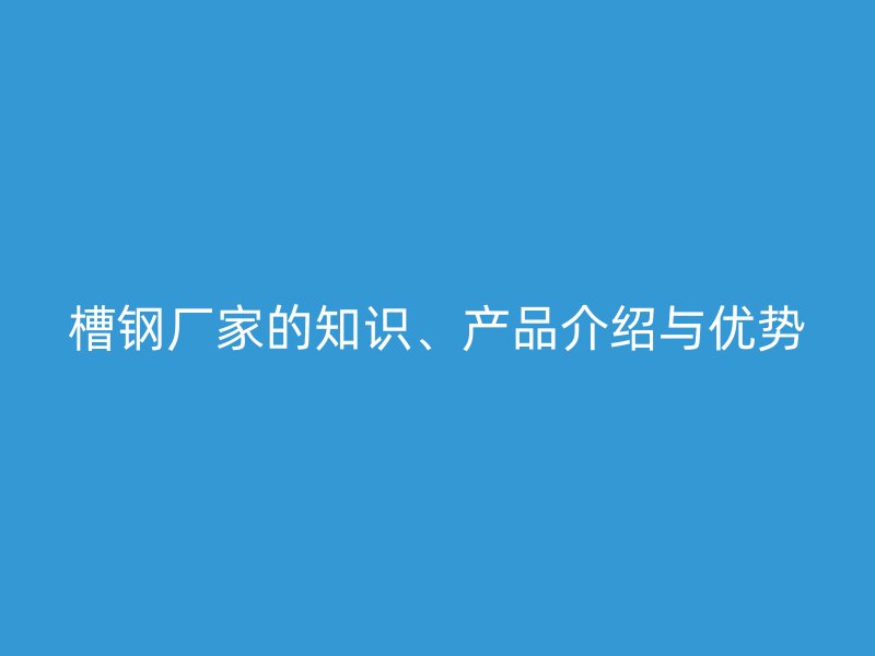 槽鋼廠家的知識(shí)、產(chǎn)品介紹與優(yōu)勢(shì)