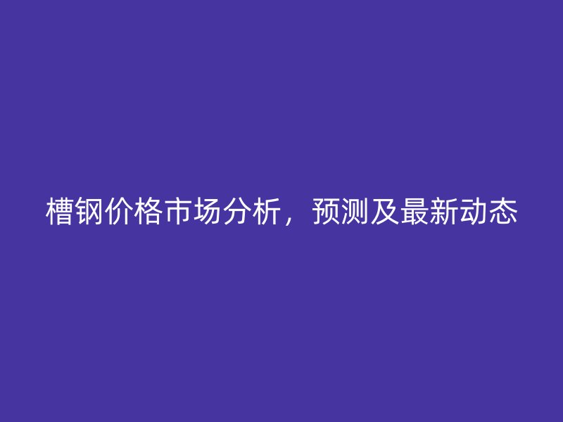 槽鋼價格市場分析，預(yù)測及最新動態(tài)