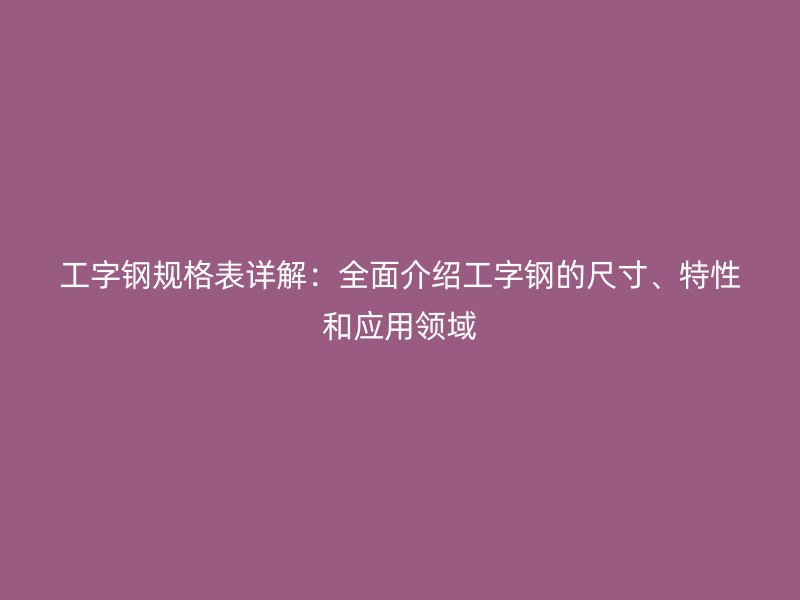 工字鋼規(guī)格表詳解：全面介紹工字鋼的尺寸、特性和應(yīng)用領(lǐng)域
