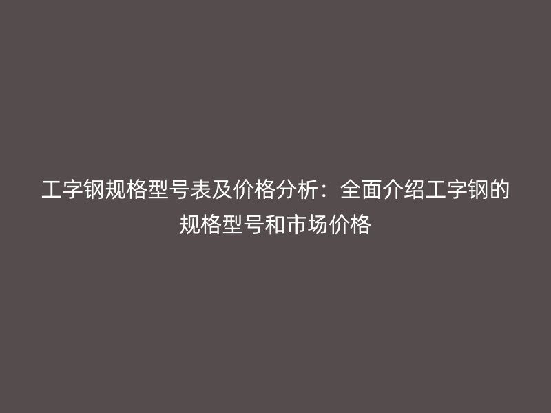 工字鋼規格型號表及價格分析：全面介紹工字鋼的規格型號和市場價格