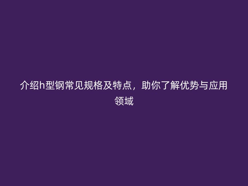 介紹h型鋼常見(jiàn)規(guī)格及特點(diǎn)，助你了解優(yōu)勢(shì)與應(yīng)用領(lǐng)域