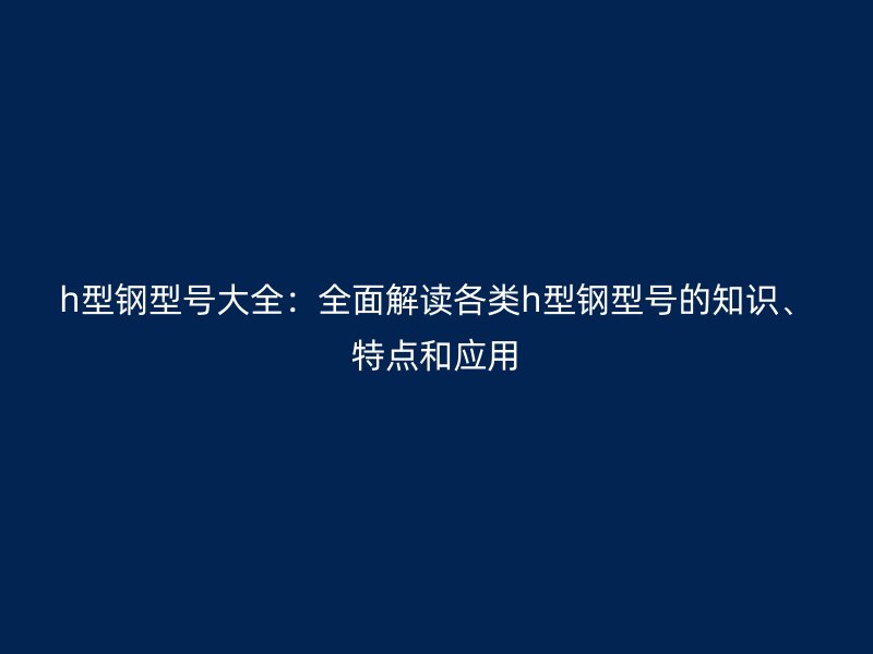h型鋼型號大全：全面解讀各類h型鋼型號的知識、特點和應用