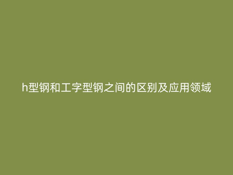 h型鋼和工字型鋼之間的區別及應用領域