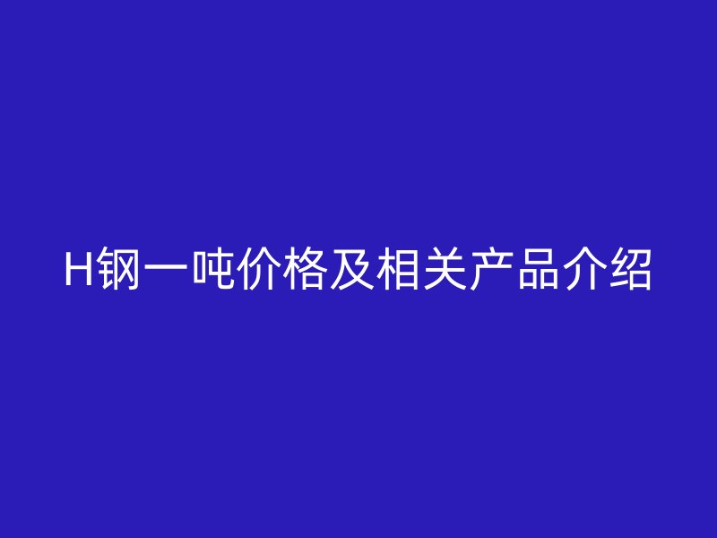 H鋼一噸價(jià)格及相關(guān)產(chǎn)品介紹