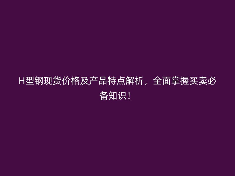 H型鋼現貨價格及產品特點解析，全面掌握買賣必備知識！