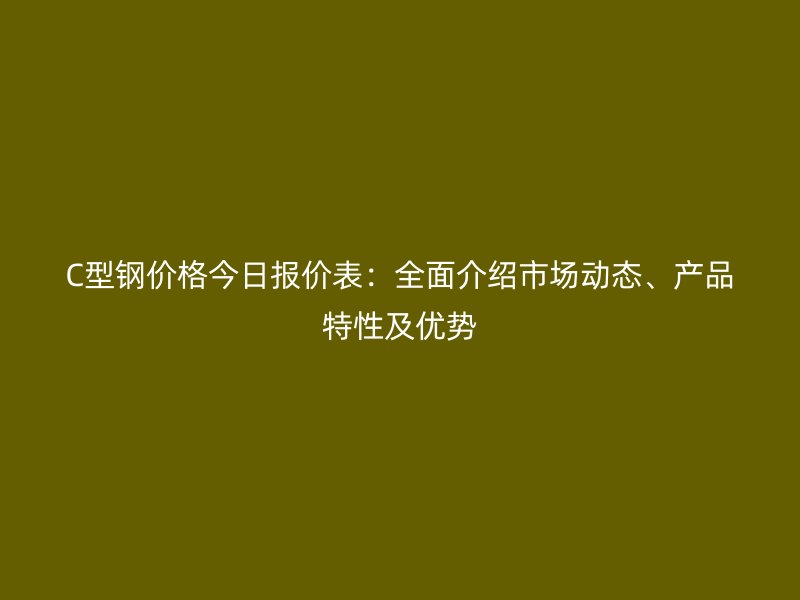 C型鋼價格今日報價表：全面介紹市場動態(tài)、產(chǎn)品特性及優(yōu)勢