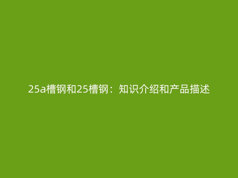 25a槽鋼和25槽鋼：知識介紹和產(chǎn)品描述